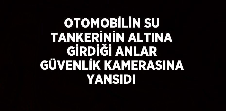 OTOMOBİLİN SU TANKERİNİN ALTINA GİRDİĞİ ANLAR GÜVENLİK KAMERASINA YANSIDI