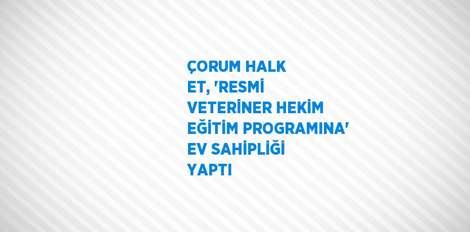 ÇORUM HALK ET, 'RESMİ VETERİNER HEKİM EĞİTİM PROGRAMINA' EV SAHİPLİĞİ YAPTI