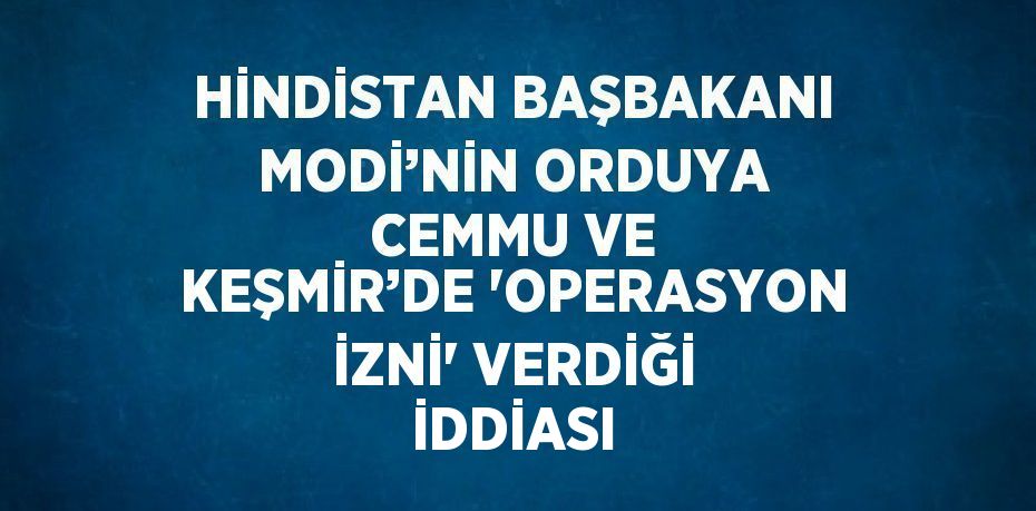 HİNDİSTAN BAŞBAKANI MODİ’NİN ORDUYA CEMMU VE KEŞMİR’DE 'OPERASYON İZNİ' VERDİĞİ İDDİASI
