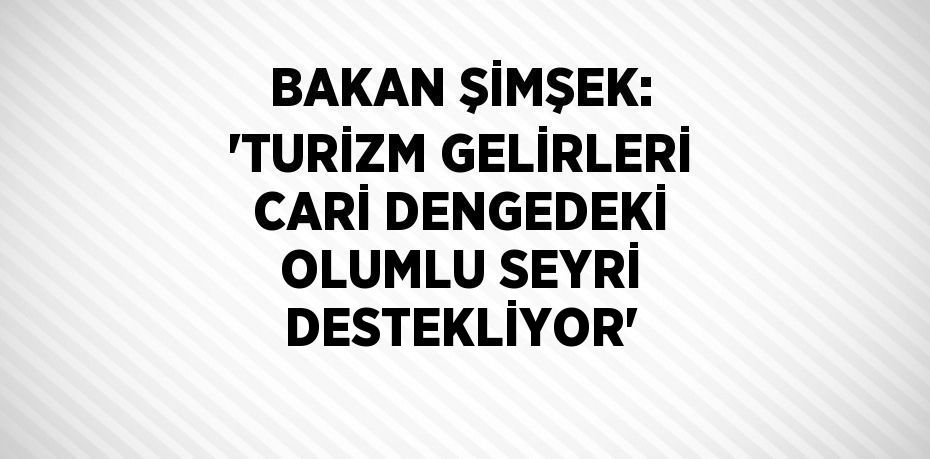 BAKAN ŞİMŞEK: 'TURİZM GELİRLERİ CARİ DENGEDEKİ OLUMLU SEYRİ DESTEKLİYOR'