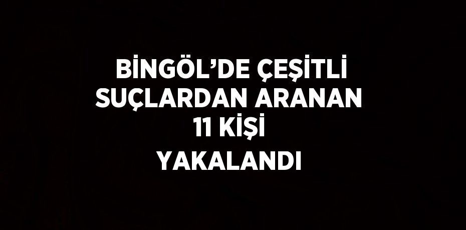 BİNGÖL’DE ÇEŞİTLİ SUÇLARDAN ARANAN 11 KİŞİ YAKALANDI