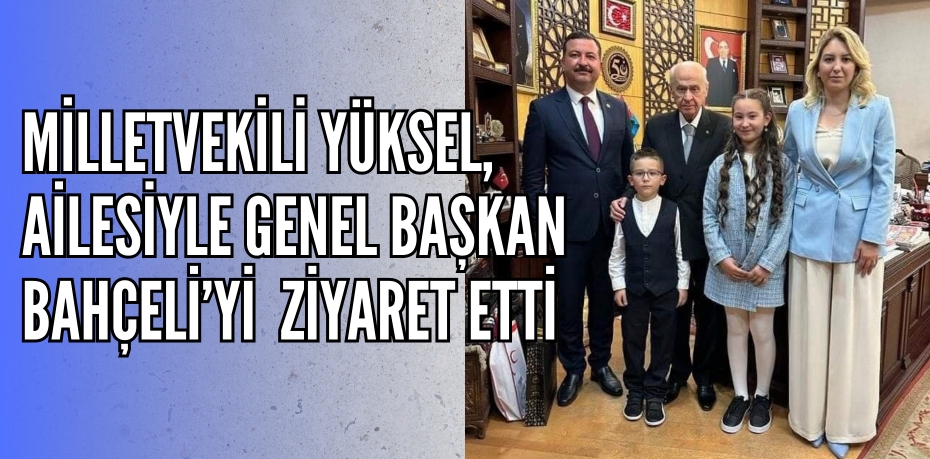 MİLLETVEKİLİ YÜKSEL, AİLESİYLE GENEL BAŞKAN BAHÇELİ’Yİ ZİYARET ETTİ