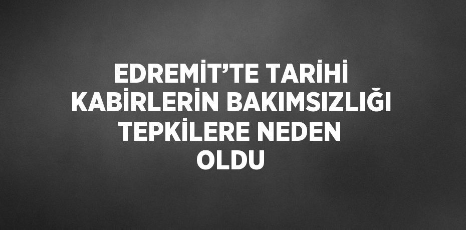 EDREMİT’TE TARİHİ KABİRLERİN BAKIMSIZLIĞI TEPKİLERE NEDEN OLDU