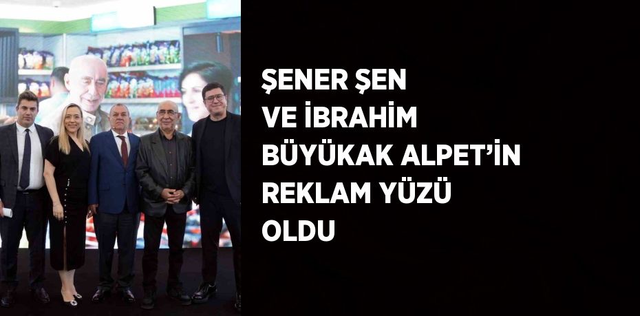 ŞENER ŞEN VE İBRAHİM BÜYÜKAK ALPET’İN REKLAM YÜZÜ OLDU