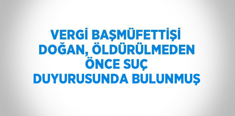 VERGİ BAŞMÜFETTİŞİ DOĞAN, ÖLDÜRÜLMEDEN ÖNCE SUÇ DUYURUSUNDA BULUNMUŞ