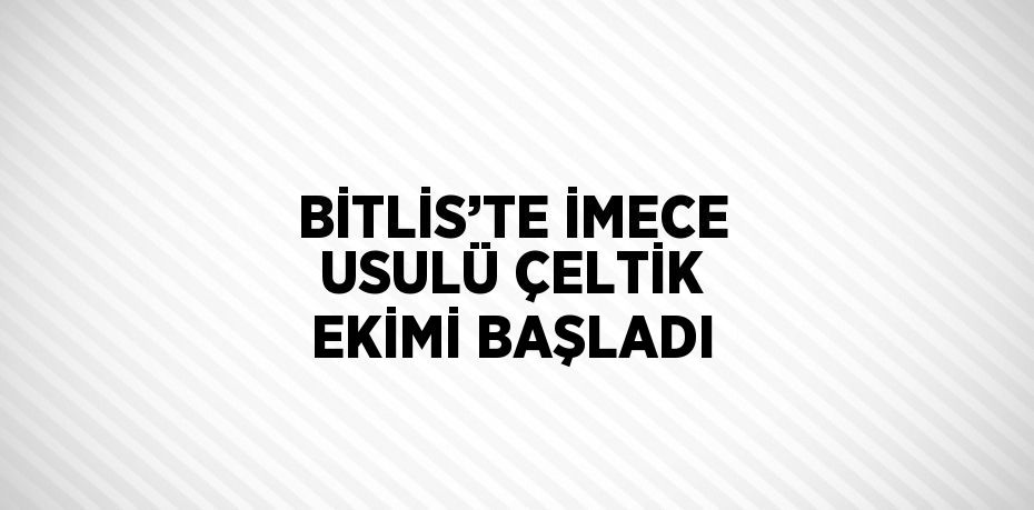 BİTLİS’TE İMECE USULÜ ÇELTİK EKİMİ BAŞLADI