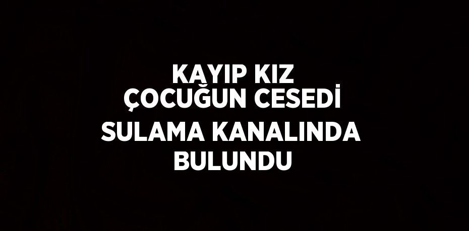 KAYIP KIZ ÇOCUĞUN CESEDİ SULAMA KANALINDA BULUNDU