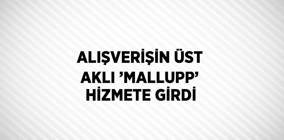 ALIŞVERİŞİN ÜST AKLI ’MALLUPP’ HİZMETE GİRDİ