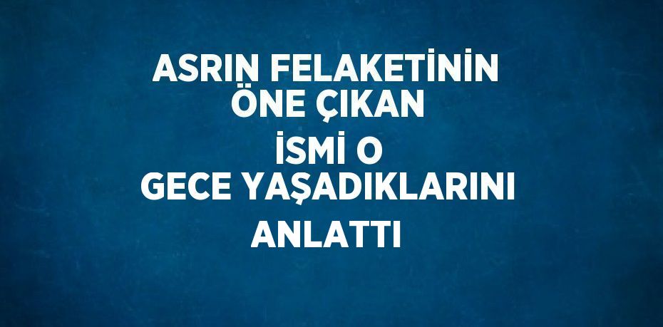 ASRIN FELAKETİNİN ÖNE ÇIKAN İSMİ O GECE YAŞADIKLARINI ANLATTI