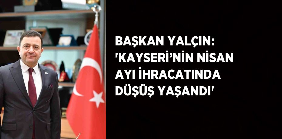 BAŞKAN YALÇIN: 'KAYSERİ’NİN NİSAN AYI İHRACATINDA DÜŞÜŞ YAŞANDI'