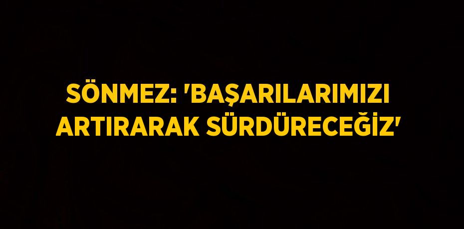 SÖNMEZ: 'BAŞARILARIMIZI ARTIRARAK SÜRDÜRECEĞİZ'