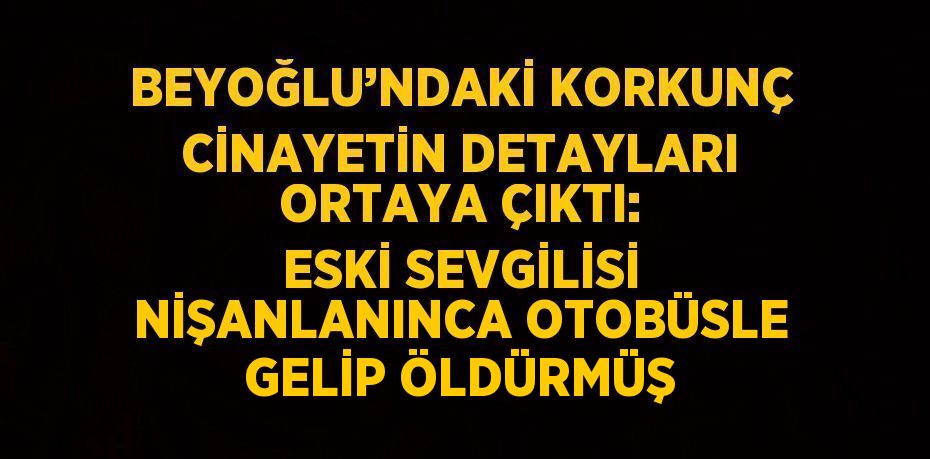 BEYOĞLU’NDAKİ KORKUNÇ CİNAYETİN DETAYLARI ORTAYA ÇIKTI: ESKİ SEVGİLİSİ NİŞANLANINCA OTOBÜSLE GELİP ÖLDÜRMÜŞ