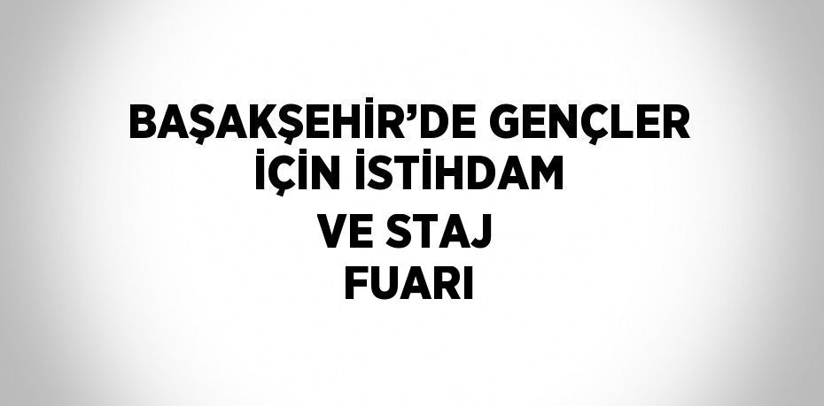 BAŞAKŞEHİR’DE GENÇLER İÇİN İSTİHDAM VE STAJ FUARI