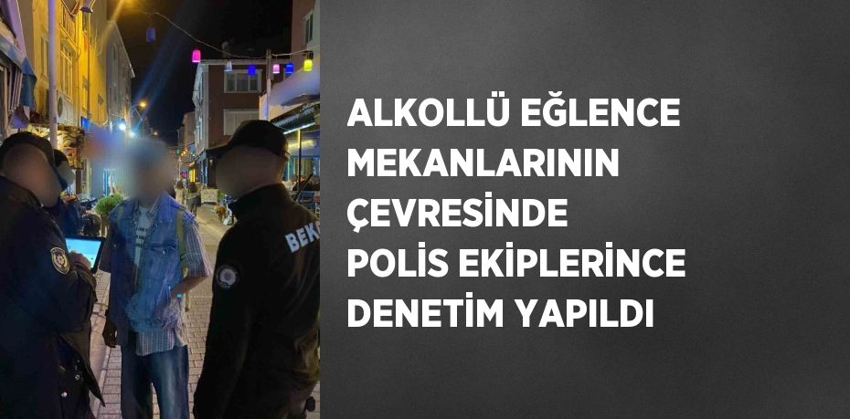 ALKOLLÜ EĞLENCE MEKANLARININ ÇEVRESİNDE POLİS EKİPLERİNCE DENETİM YAPILDI