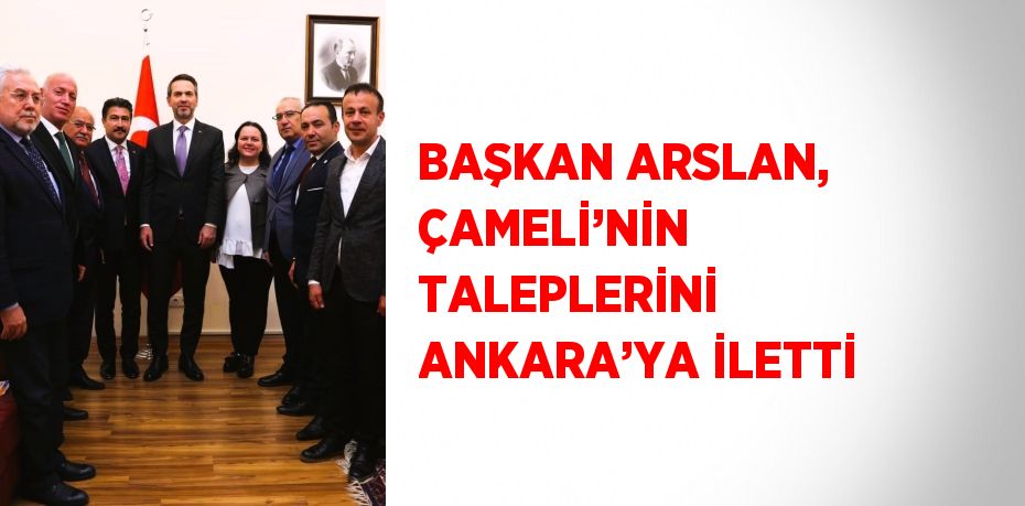 BAŞKAN ARSLAN, ÇAMELİ’NİN TALEPLERİNİ ANKARA’YA İLETTİ