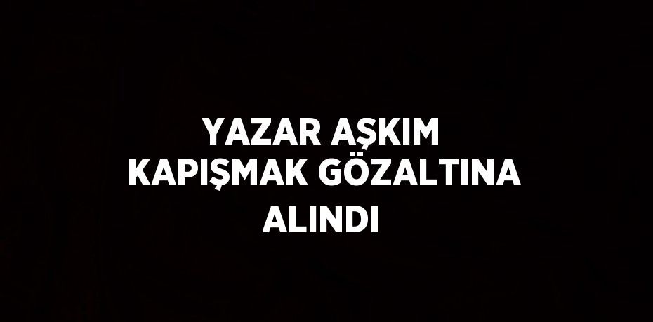 YAZAR AŞKIM KAPIŞMAK GÖZALTINA ALINDI