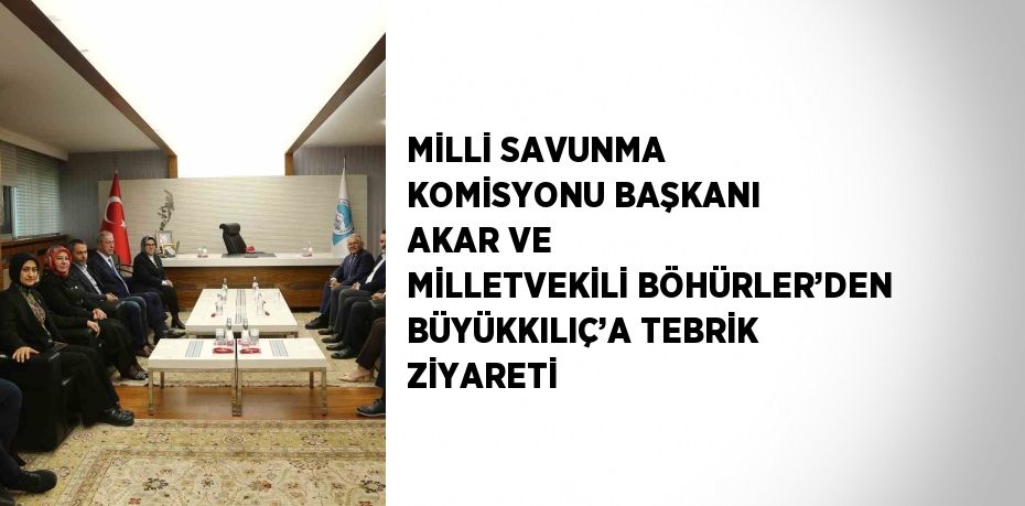 MİLLİ SAVUNMA KOMİSYONU BAŞKANI AKAR VE MİLLETVEKİLİ BÖHÜRLER’DEN BÜYÜKKILIÇ’A TEBRİK ZİYARETİ