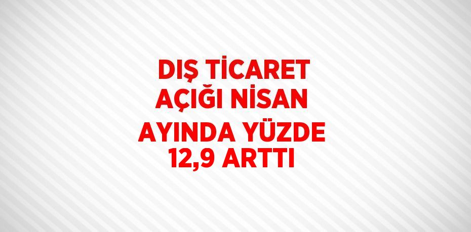 DIŞ TİCARET AÇIĞI NİSAN AYINDA YÜZDE 12,9 ARTTI