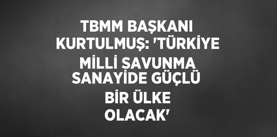 TBMM BAŞKANI KURTULMUŞ: 'TÜRKİYE MİLLİ SAVUNMA SANAYİDE GÜÇLÜ BİR ÜLKE OLACAK'