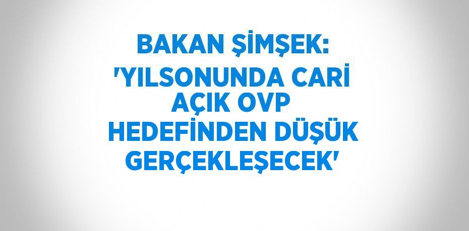 BAKAN ŞİMŞEK: 'YILSONUNDA CARİ AÇIK OVP HEDEFİNDEN DÜŞÜK GERÇEKLEŞECEK'