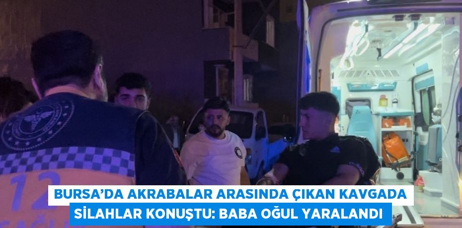 BURSA’DA AKRABALAR ARASINDA ÇIKAN KAVGADA SİLAHLAR KONUŞTU: BABA OĞUL YARALANDI