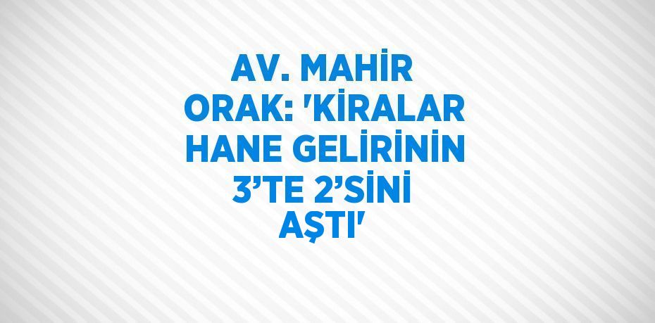 AV. MAHİR ORAK: 'KİRALAR HANE GELİRİNİN 3’TE 2’SİNİ AŞTI'