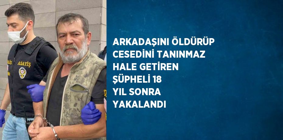 ARKADAŞINI ÖLDÜRÜP CESEDİNİ TANINMAZ HALE GETİREN ŞÜPHELİ 18 YIL SONRA YAKALANDI