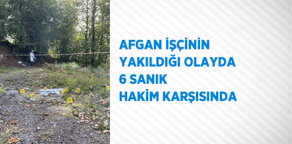 AFGAN İŞÇİNİN YAKILDIĞI OLAYDA 6 SANIK HAKİM KARŞISINDA