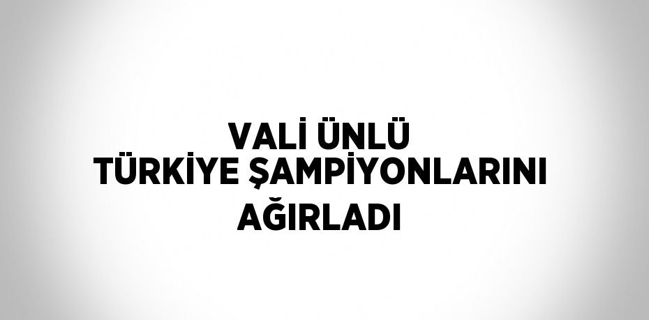 VALİ ÜNLÜ TÜRKİYE ŞAMPİYONLARINI AĞIRLADI