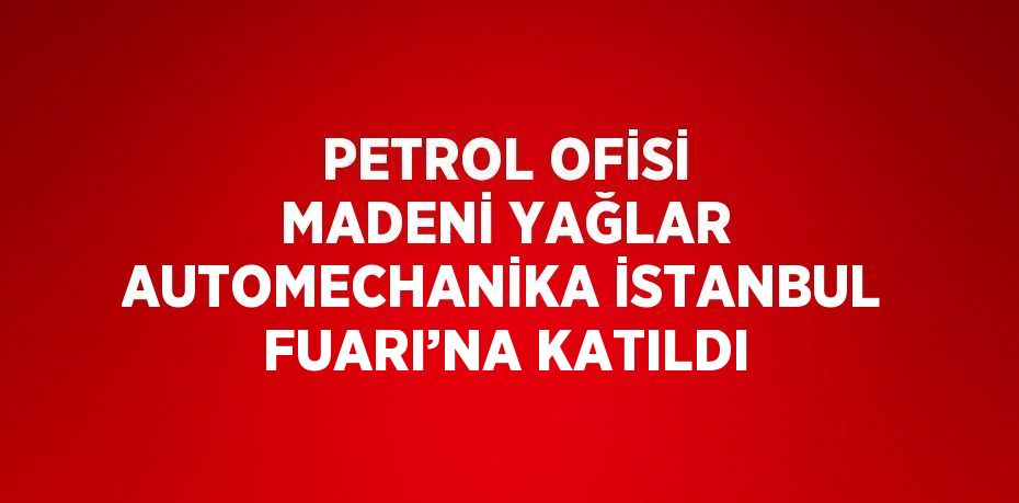 PETROL OFİSİ MADENİ YAĞLAR AUTOMECHANİKA İSTANBUL FUARI’NA KATILDI