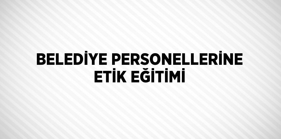 BELEDİYE PERSONELLERİNE ETİK EĞİTİMİ