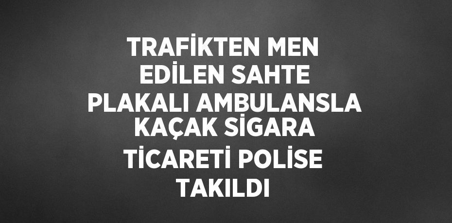 TRAFİKTEN MEN EDİLEN SAHTE PLAKALI AMBULANSLA KAÇAK SİGARA TİCARETİ POLİSE TAKILDI