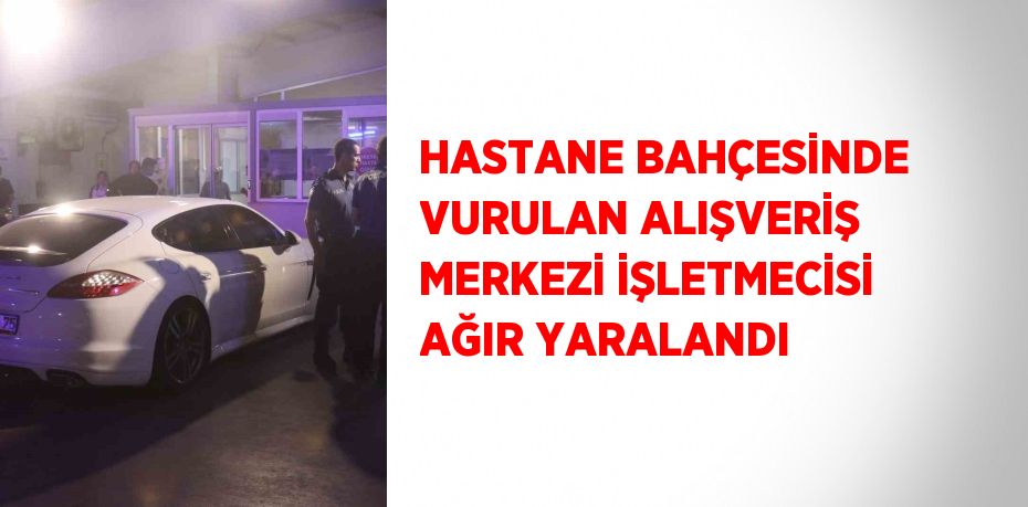 HASTANE BAHÇESİNDE VURULAN ALIŞVERİŞ MERKEZİ İŞLETMECİSİ AĞIR YARALANDI