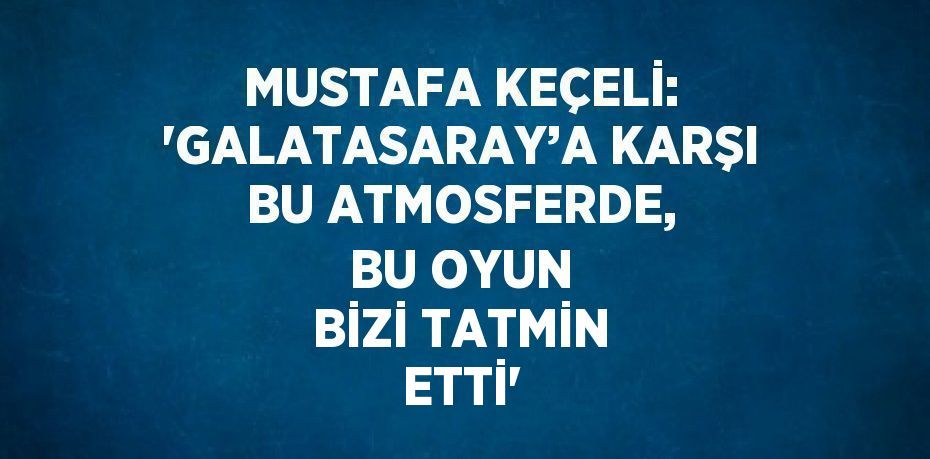 MUSTAFA KEÇELİ: 'GALATASARAY’A KARŞI BU ATMOSFERDE, BU OYUN BİZİ TATMİN ETTİ'