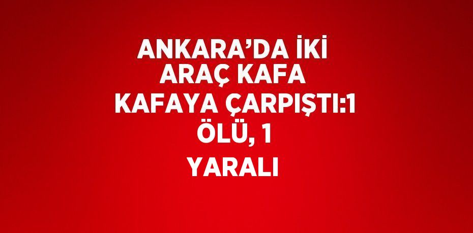 ANKARA’DA İKİ ARAÇ KAFA KAFAYA ÇARPIŞTI:1 ÖLÜ, 1 YARALI