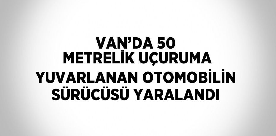 VAN’DA 50 METRELİK UÇURUMA YUVARLANAN OTOMOBİLİN SÜRÜCÜSÜ YARALANDI