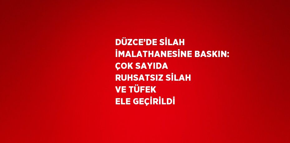 DÜZCE’DE SİLAH İMALATHANESİNE BASKIN: ÇOK SAYIDA RUHSATSIZ SİLAH VE TÜFEK ELE GEÇİRİLDİ