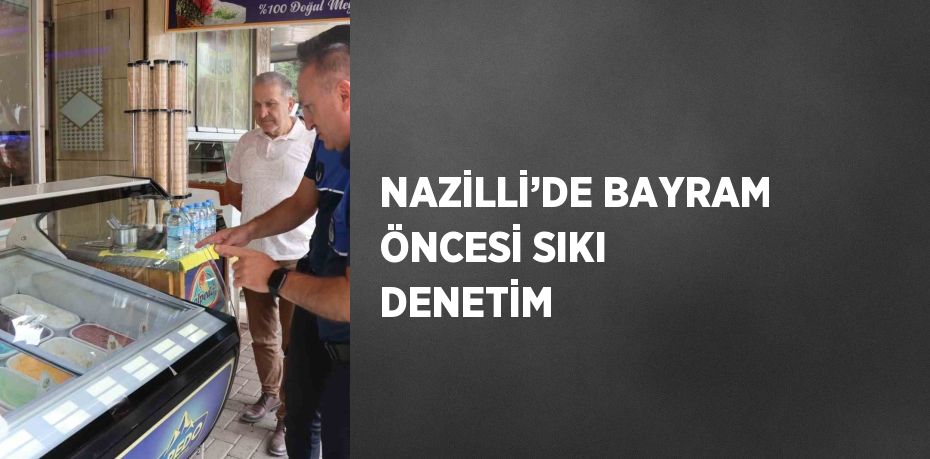 NAZİLLİ’DE BAYRAM ÖNCESİ SIKI DENETİM