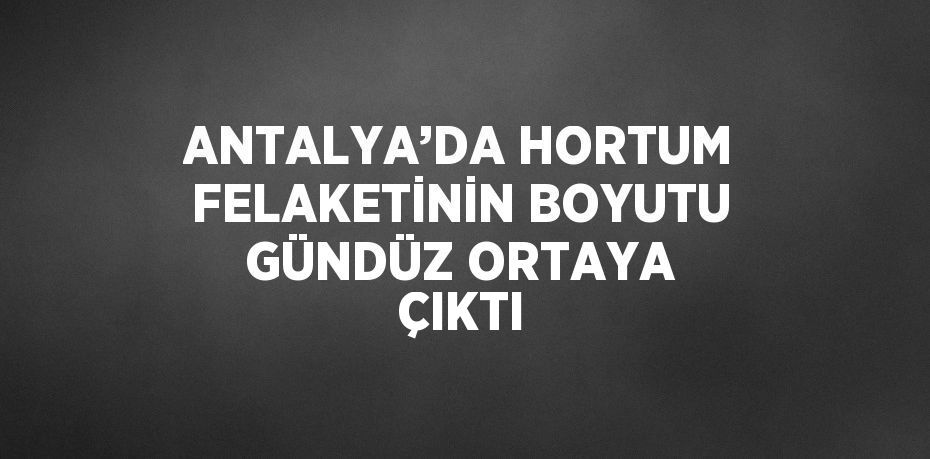 ANTALYA’DA HORTUM FELAKETİNİN BOYUTU GÜNDÜZ ORTAYA ÇIKTI
