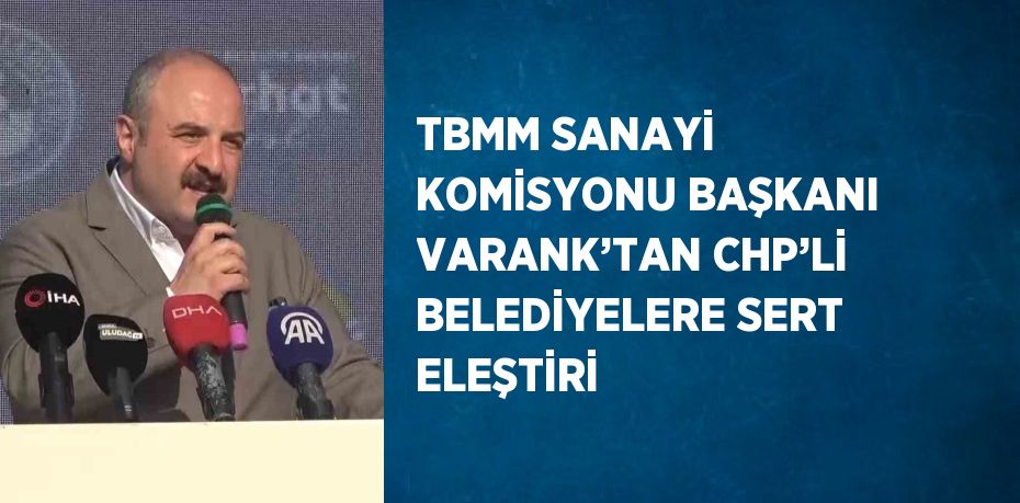 TBMM SANAYİ KOMİSYONU BAŞKANI VARANK’TAN CHP’Lİ BELEDİYELERE SERT ELEŞTİRİ