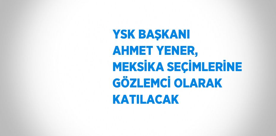 YSK BAŞKANI AHMET YENER, MEKSİKA SEÇİMLERİNE GÖZLEMCİ OLARAK KATILACAK