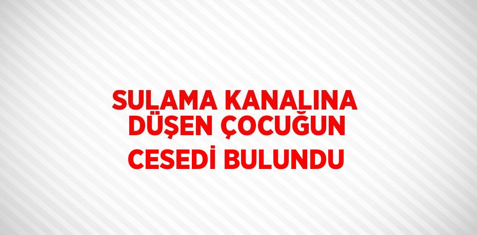 SULAMA KANALINA DÜŞEN ÇOCUĞUN CESEDİ BULUNDU