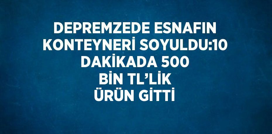 DEPREMZEDE ESNAFIN KONTEYNERİ SOYULDU:10 DAKİKADA 500 BİN TL’LİK ÜRÜN GİTTİ