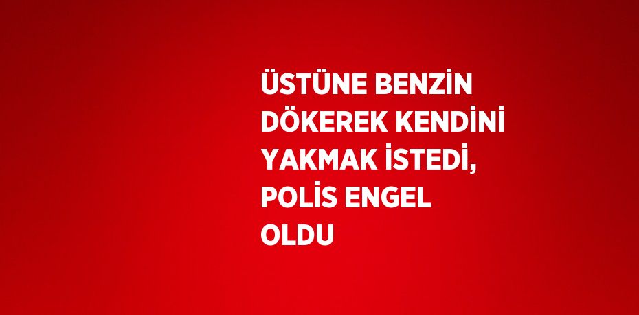ÜSTÜNE BENZİN DÖKEREK KENDİNİ YAKMAK İSTEDİ, POLİS ENGEL OLDU