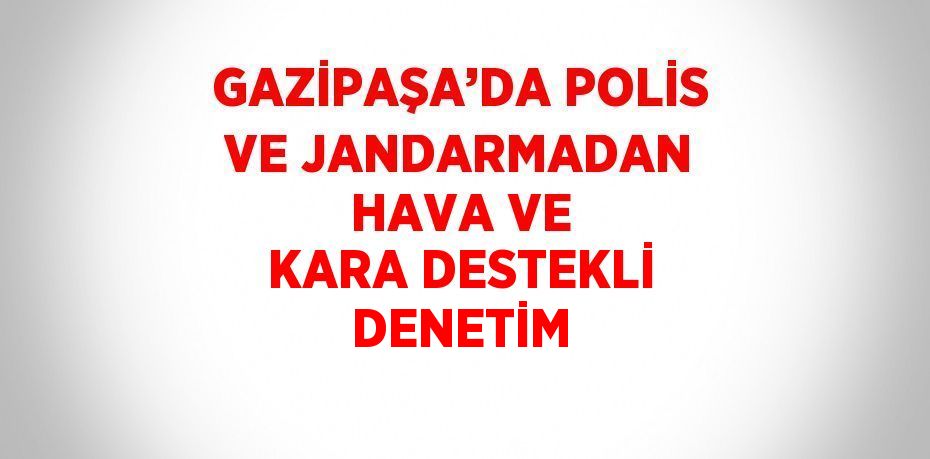 GAZİPAŞA’DA POLİS VE JANDARMADAN HAVA VE KARA DESTEKLİ DENETİM