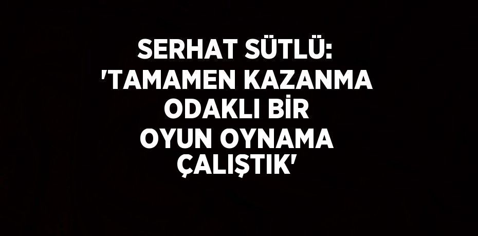 SERHAT SÜTLÜ: 'TAMAMEN KAZANMA ODAKLI BİR OYUN OYNAMA ÇALIŞTIK'