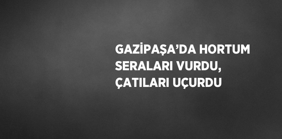GAZİPAŞA’DA HORTUM SERALARI VURDU, ÇATILARI UÇURDU