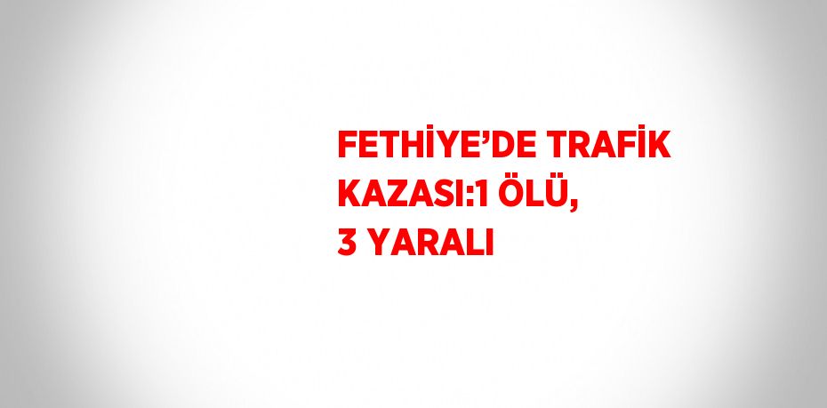 FETHİYE’DE TRAFİK KAZASI:1 ÖLÜ, 3 YARALI