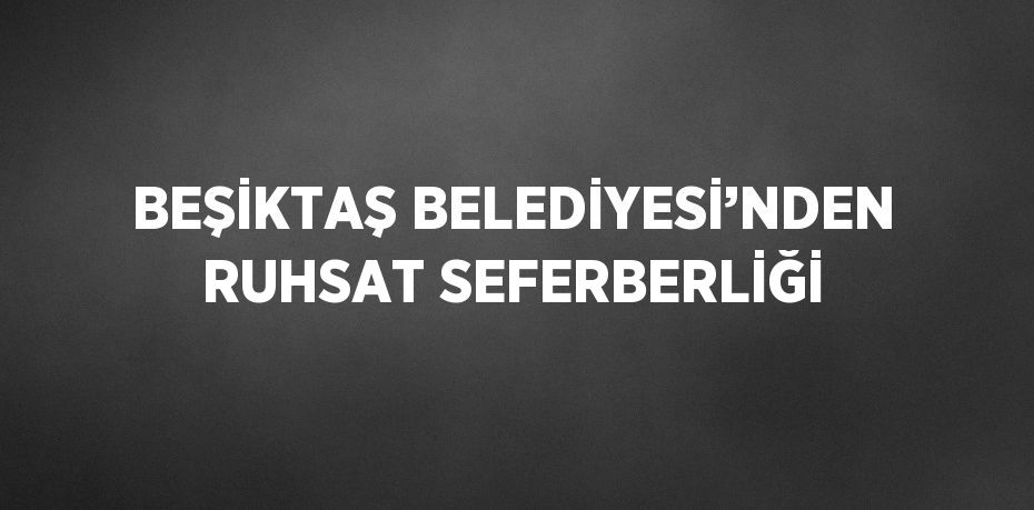 BEŞİKTAŞ BELEDİYESİ’NDEN RUHSAT SEFERBERLİĞİ