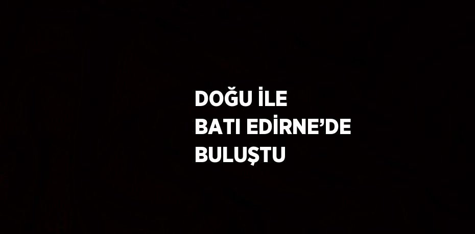 DOĞU İLE BATI EDİRNE’DE BULUŞTU